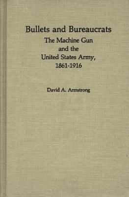 Bullets and Bureaucrats: The Machine Gun and the United States Army, 1861-1916 - David A. Armstrong,Jay Luvaas - cover