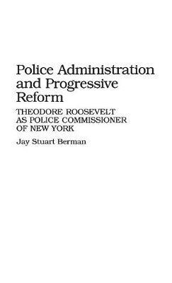 Police Administration and Progressive Reform: Theodore Roosevelt as Police Commissioner of New York - Jay S. Berman - cover