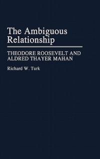 The Ambiguous Relationship: Theodore Roosevelt and Alfred Thayer Mahan - Richard W. Turk - cover