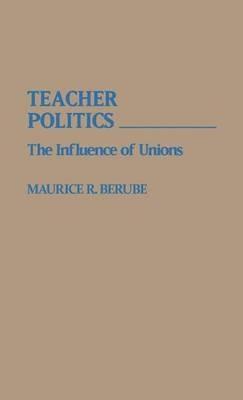 Teacher Politics: The Influence of Unions - Maurice R. Berube - cover