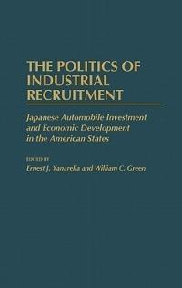 The Politics of Industrial Recruitment: Japanese Automobile Investment and Economic Development in the American States - William Green,Ernest J. Yanarella - cover