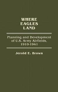 Where Eagles Land: Planning and Development of U.S. Army Airfields, 1910-1941 - Jerold E. Brown - cover