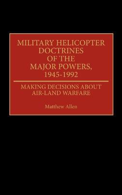 Military Helicopter Doctrines of the Major Powers, 1945-1992: Making Decisions about Air-Land Warfare - Matthew Allen - cover