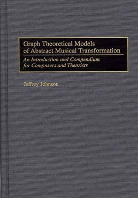 Graph Theoretical Models of Abstract Musical Transformation: An Introduction and Compendium for Composers and Theorists - Jeffrey Johnson - cover