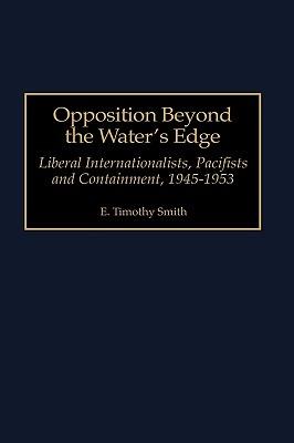 Opposition Beyond the Water's Edge: Liberal Internationalists, Pacifists and Containment, 1945-1953 - E. Timothy Smith - cover