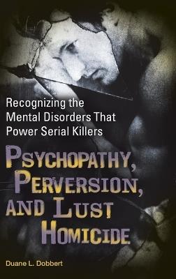 Psychopathy, Perversion, and Lust Homicide: Recognizing the Mental Disorders That Power Serial Killers - Duane L. Dobbert Ph.D. - cover
