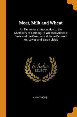 Meat, Milk and Wheat: An Elementary Introduction to the Chemistry of Farming, to Which Is Added a Review of the Questions at Issue Between Mr. Lawes and Baron Liebig - Anonymous - cover