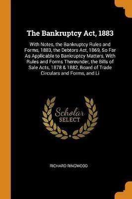 The Bankruptcy Act, 1883: With Notes, the Bankruptcy Rules and Forms, 1883, the Debtors Act, 1869, So Far as Applicable to Bankruptcy Matters, with Rules and Forms Thereunder, the Bills of Sale Acts, 1878 & 1882, Board of Trade Circulars and Forms, and Li - Richard Ringwood - cover