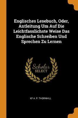 Englisches Lesebuch, Oder, Antleitung Um Auf Die Leichtfasslichste Weise Das Englische Schreiben Und Sprechen Zu Lernen - Kf A P Thornhill - cover