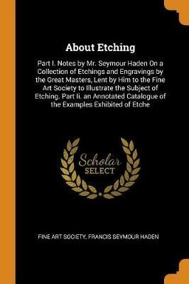 About Etching: Part I. Notes by Mr. Seymour Haden on a Collection of Etchings and Engravings by the Great Masters, Lent by Him to the Fine Art Society to Illustrate the Subject of Etching. Part II. an Annotated Catalogue of the Examples Exhibited of Etche - Francis Seymour Haden - cover