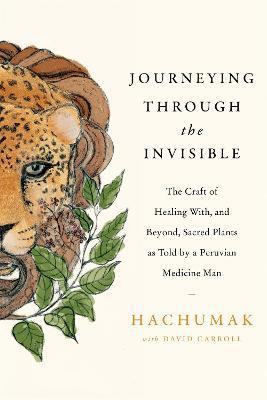 Journeying Through the Invisible: The craft of healing with, and beyond, sacred plants, as told by a Peruvian Medicine Man - Hachumak,David Carroll - cover
