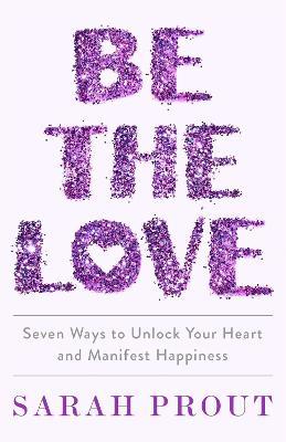 Be the Love: Seven ways to unlock your heart and manifest happiness - Sarah Prout - cover