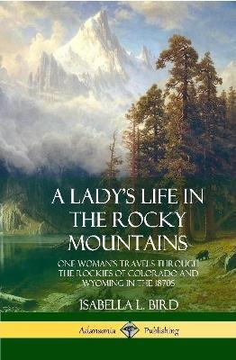 A Lady's Life in the Rocky Mountains: One Woman's Travels Through the Rockies of Colorado and Wyoming in the 1870s (Hardcover) - Isabella L Bird - cover