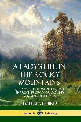 A Lady's Life in the Rocky Mountains: One Woman's Travels Through the Rockies of Colorado and Wyoming in the 1870s - Isabella L Bird - cover