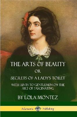 The Arts of Beauty, Or, Secrets of a Lady's Toilet: With Hints to Gentlemen on the Art of Fascinating - Lola Montez - cover