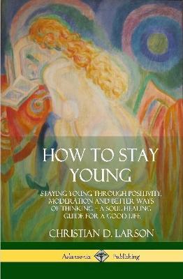 How to Stay Young: Staying Young Through Positivity, Moderation and Better Ways of Thinking, a Soul Healing Guide for a Good Life (Hardcover) - Christian D Larson - cover