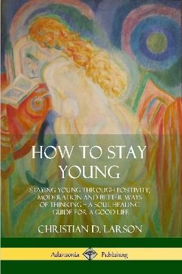 How to Stay Young: Staying Young Through Positivity, Moderation and Better Ways of Thinking, a Soul Healing Guide for a Good Life - Christian D Larson - cover