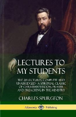 Lectures to My Students: The 28 Lectures, Complete and Unabridged, A Spiritual Classic of Christian Wisdom, Prayer and Preaching in the Ministry (Hardcover) - Charles Spurgeon - cover