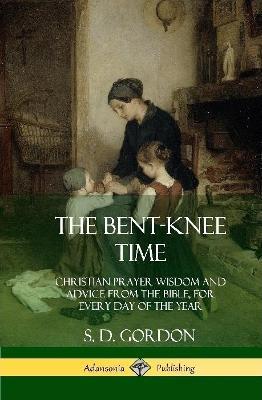 The Bent-Knee Time: Christian Prayer Wisdom and Advice from the Bible, For Every Day of the Year (Hardcover) - S D Gordon - cover