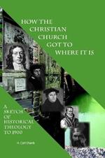 How The Christian Church Got To Where It Is: A Sketch of Historical Theology to 1900