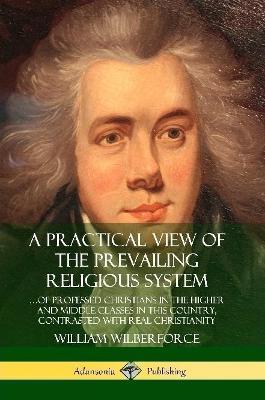 A Practical View of the Prevailing Religious System: ...of Professed Christians in the Higher and Middle Classes in this Country, Contrasted with Real Christianity - William Wilberforce - cover