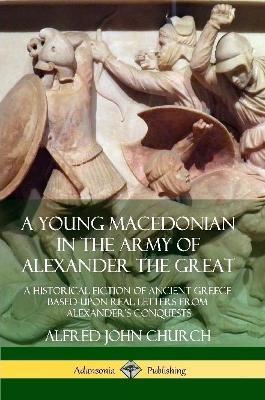 A Young Macedonian in the Army of Alexander the Great: A Historical Fiction of Ancient Greece Based upon Real Letters from Alexander's Conquests - Alfred John Church - cover