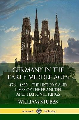 Germany in the Early Middle Ages: 476 - 1250 - The History and Lives of the Frankish and Teutonic Kings - William Stubbs - cover