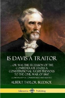 Is Davis a Traitor: ...Or Was the Secession of the Confederate States a Constitutional Right Previous to the Civil War of 1861? (Constitutional Commentaries and History) - Albert Taylor Bledsoe - cover