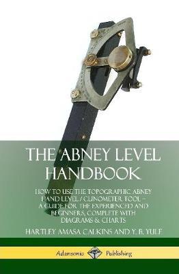 The Abney Level Handbook: How to Use the Topographic Abney Hand Level / Clinometer Tool – A Guide for the Experienced and Beginners, Complete with Diagrams & Charts (Hardcover) - Hartley Amasa Calkins,Y. B. Yule - cover