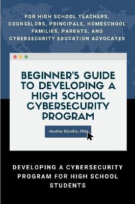 Beginner’s Guide to Developing a High School Cybersecurity Program - For High School Teachers, Counselors, Principals, Homeschool Families, Parents and Cybersecurity Education Advocates -  Developing a Cybersecurity Program for High School Students - PhD, Heather Monthie - cover