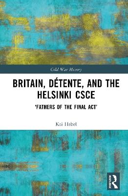 Britain, Détente, and the Helsinki CSCE: 'Fathers of the Final Act’ - Kai Hebel - cover