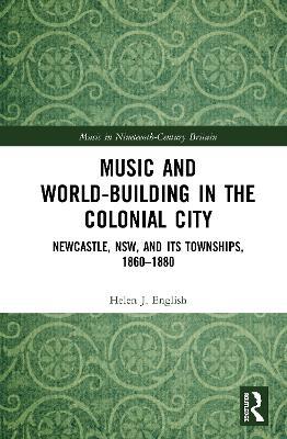 Music and World-Building in the Colonial City: Newcastle, NSW, and its Townships, 1860–1880 - Helen English - cover