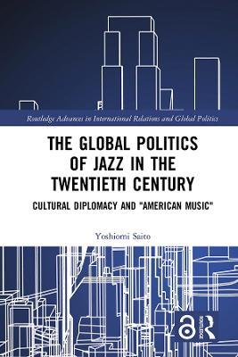 The Global Politics of Jazz in the Twentieth Century: Cultural Diplomacy and "American Music" - Yoshiomi Saito - cover