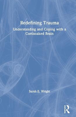 Redefining Trauma: Understanding and Coping with a Cortisoaked Brain - Sarah Wright - cover