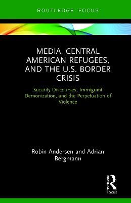Media, Central American Refugees, and the U.S. Border Crisis: Security Discourses, Immigrant Demonization, and the Perpetuation of Violence - Robin Andersen,Adrian Bergmann - cover