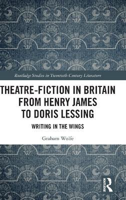 Theatre-Fiction in Britain from Henry James to Doris Lessing: Writing in the Wings - Graham Wolfe - cover