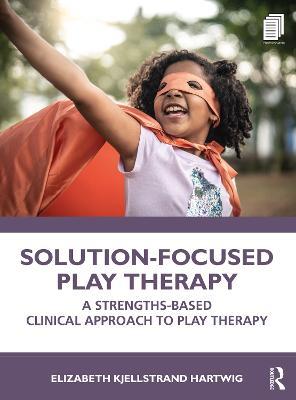 Solution-Focused Play Therapy: A Strengths-Based Clinical Approach to Play Therapy - Elizabeth Kjellstrand Hartwig - cover