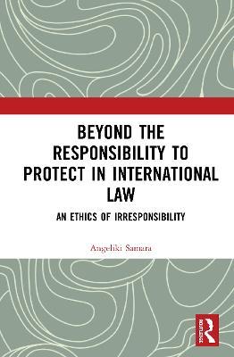 Beyond the Responsibility to Protect in International Law: An Ethics of Irresponsibility - Angeliki Samara - cover