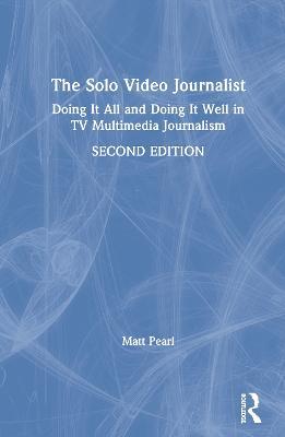 The Solo Video Journalist: Doing It All and Doing It Well in TV Multimedia Journalism - Matt Pearl - cover