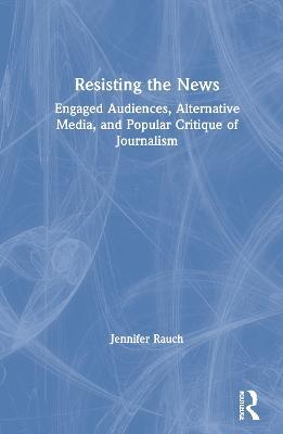 Resisting the News: Engaged Audiences, Alternative Media, and Popular Critique of Journalism - Jennifer Rauch - cover