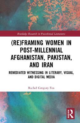 (Re)Framing Women in Post-Millennial Afghanistan, Pakistan, and Iran: Remediated Witnessing in Literary, Visual, and Digital Media - Rachel Gregory Fox - cover