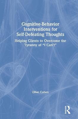 Cognitive Behavior Interventions for Self-Defeating Thoughts: Helping Clients to Overcome the Tyranny of “I Can’t” - Elliot Cohen - cover