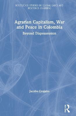 Agrarian Capitalism, War and Peace in Colombia: Beyond Dispossession - Jacobo Grajales - cover