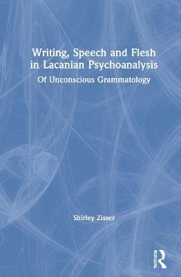 Writing, Speech and Flesh in Lacanian Psychoanalysis: Of Unconscious Grammatology - Shirley Zisser - cover