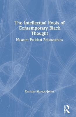 The Intellectual Roots of Contemporary Black Thought: Nascent Political Philosophies - Kersuze Simeon-Jones - cover