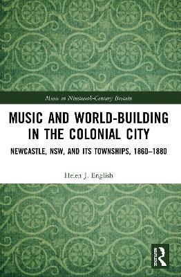 Music and World-Building in the Colonial City: Newcastle, NSW, and its Townships, 1860–1880 - Helen English - cover
