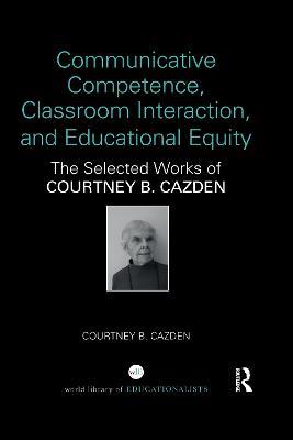 Communicative Competence, Classroom Interaction, and Educational Equity: The Selected Works of Courtney B. Cazden - Courtney B. Cazden - cover