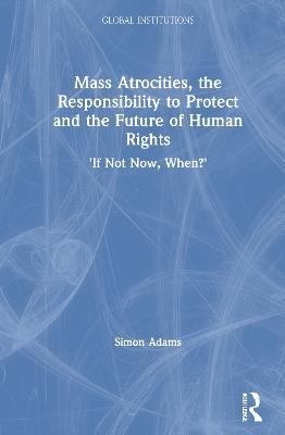 Mass Atrocities, the Responsibility to Protect and the Future of Human Rights: ‘If Not Now, When?’ - Simon Adams - cover