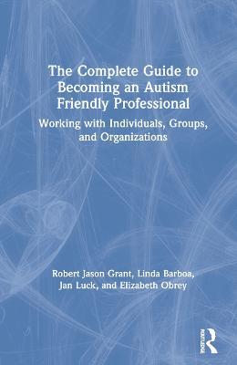 The Complete Guide to Becoming an Autism Friendly Professional: Working with Individuals, Groups, and Organizations - Robert Jason Grant,Linda Barboa,Jan Luck - cover