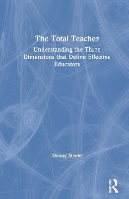 The Total Teacher: Understanding the Three Dimensions that Define Effective Educators - Danny Steele - cover